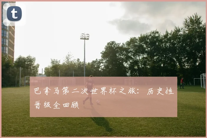 巴拿马第二次世界杯之旅：历史性晋级全回顾