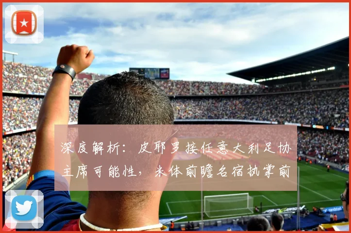 深度解析:皮耶罗接任意大利足协主席可能性,米体前瞻名宿执掌前景