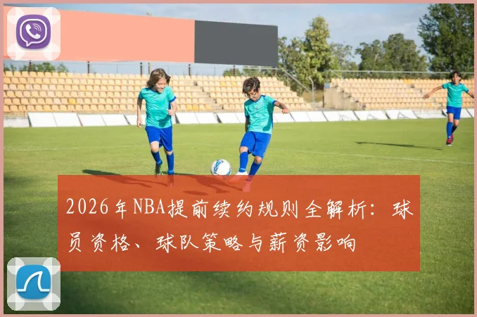 2026年NBA提前续约规则全解析:球员资格、球队策略与薪资影响