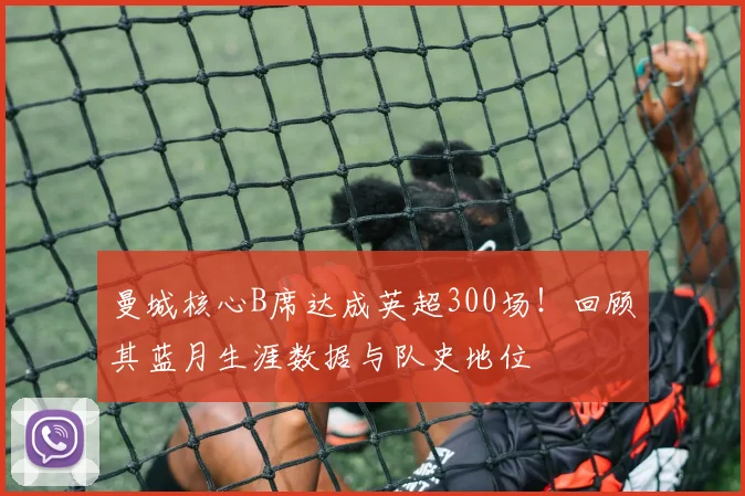 曼城核心B席达成英超300场！回顾其蓝月生涯数据与队史地位