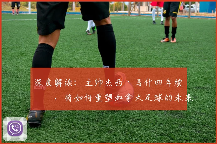 深度解读:主帅杰西·马什四年续约,将如何重塑加拿大足球的未来前景?