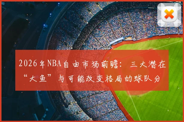 2026年NBA自由市场前瞻:三大潜在“大鱼”与可能改变格局的球队分析