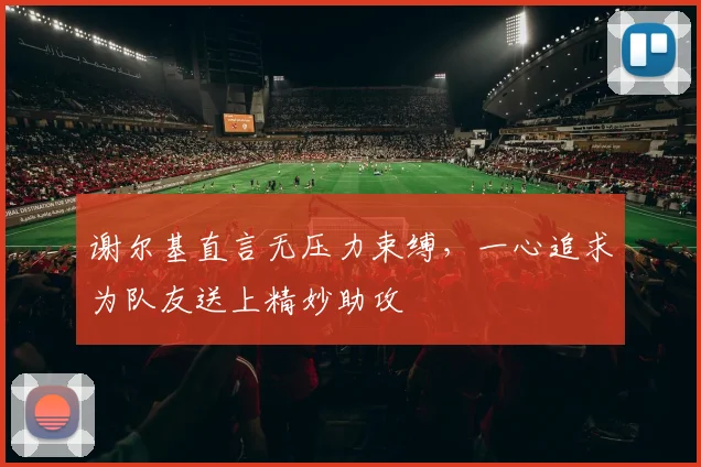 谢尔基直言无压力束缚，一心追求为队友送上精妙助攻