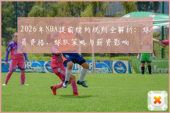 2026年NBA提前续约规则全解析：球员资格、球队策略与薪资影响