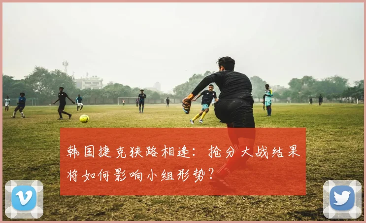 韩国捷克狭路相逢:抢分大战结果将如何影响小组形势?