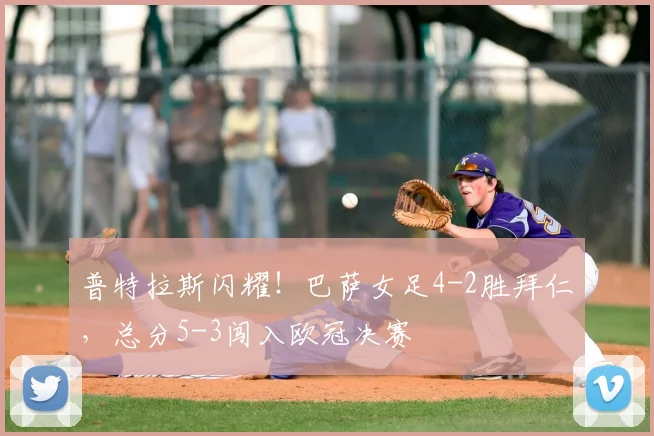 普特拉斯闪耀!巴萨女足4-2胜拜仁,总分5-3闯入欧冠决赛
