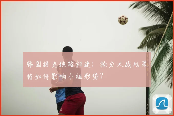 韩国捷克狭路相逢:抢分大战结果将如何影响小组形势?