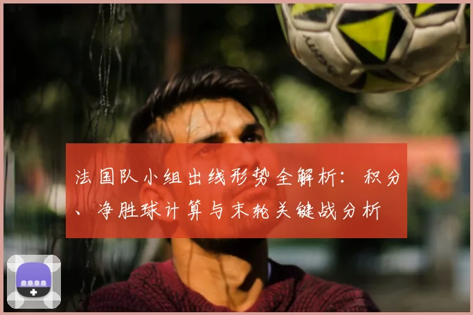 法国队小组出线形势全解析:积分、净胜球计算与末轮关键战分析