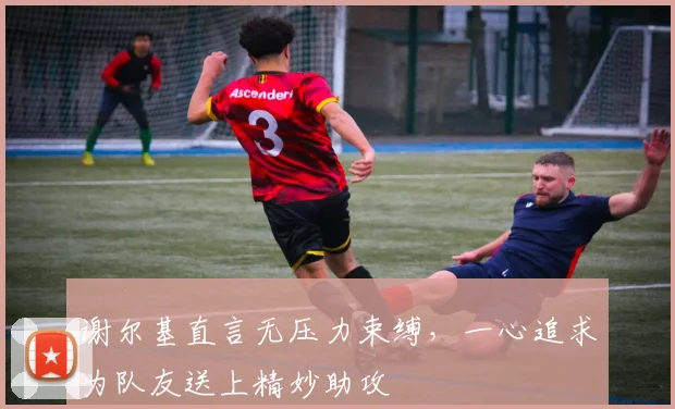 谢尔基直言无压力束缚,一心追求为队友送上精妙助攻