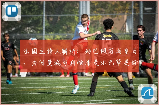 法国主持人解析:姆巴佩若离皇马,为何曼城与利物浦是比巴萨更好的选择?