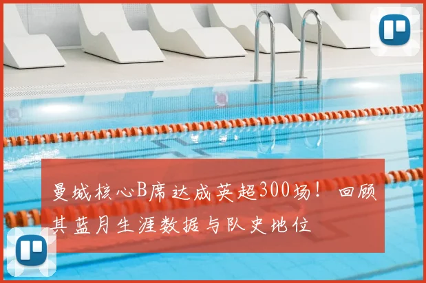 曼城核心B席达成英超300场！回顾其蓝月生涯数据与队史地位