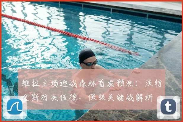 维拉主场迎战森林首发预测:沃特金斯对决伍德,保级关键战解析