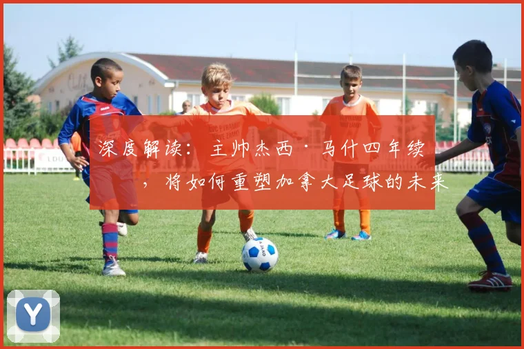 深度解读:主帅杰西·马什四年续约,将如何重塑加拿大足球的未来前景?